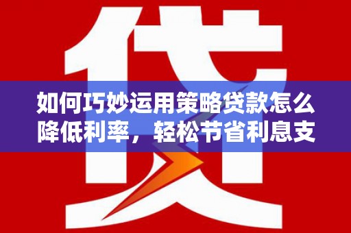 襄阳如何巧妙运用策略贷款怎么降低利率，轻松节省利息支出