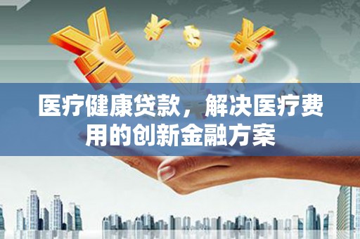 襄阳医疗健康贷款，解决医疗费用的创新金融方案