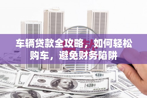 襄阳车辆贷款全攻略，如何轻松购车，避免财务陷阱